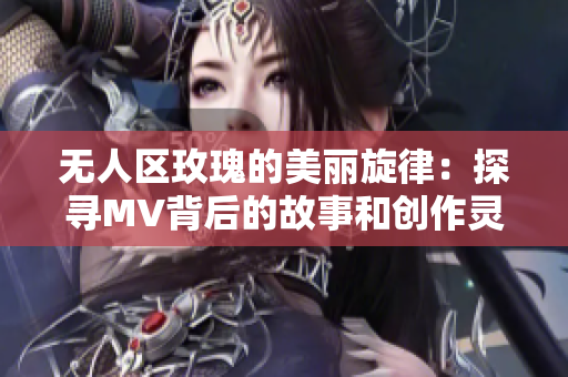 无人区玫瑰的美丽旋律：探寻MV背后的故事和创作灵感