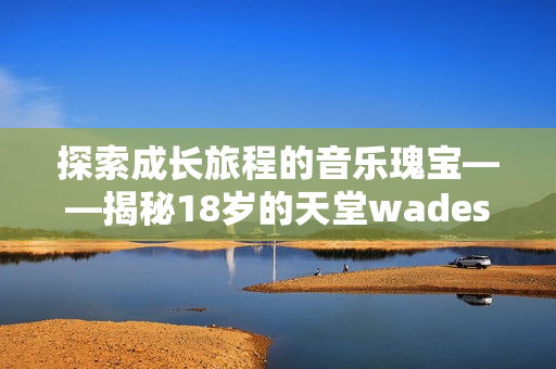 探索成长旅程的音乐瑰宝——揭秘18岁的天堂wades