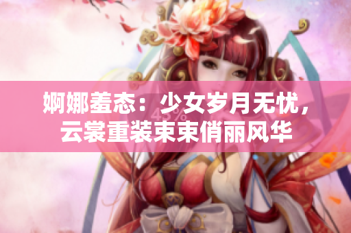 婀娜羞态：少女岁月无忧，云裳重装束束俏丽风华