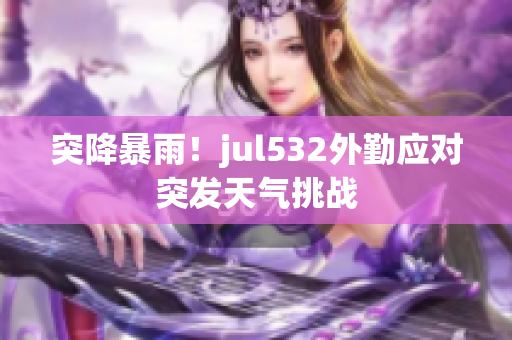 突降暴雨！jul532外勤应对突发天气挑战