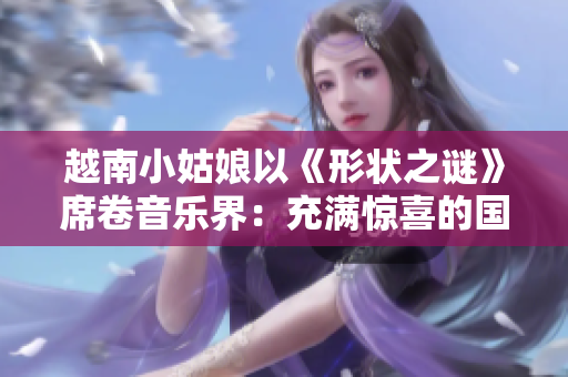 越南小姑娘以《形状之谜》席卷音乐界：充满惊喜的国际化创作