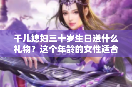 干儿媳妇三十岁生日送什么礼物？这个年龄的女性适合收到哪些礼品？