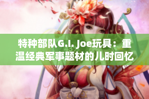 特种部队G.I. Joe玩具：重温经典军事题材的儿时回忆