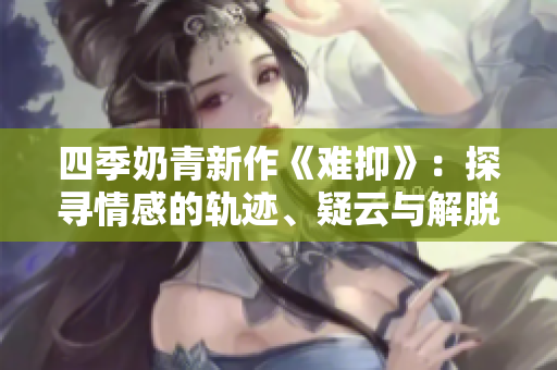 四季奶青新作《难抑》：探寻情感的轨迹、疑云与解脱