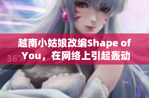 越南小姑娘改编Shape of You，在网络上引起轰动