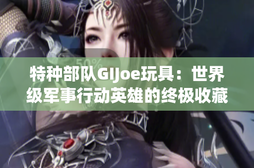 特种部队GIJoe玩具：世界级军事行动英雄的终极收藏品