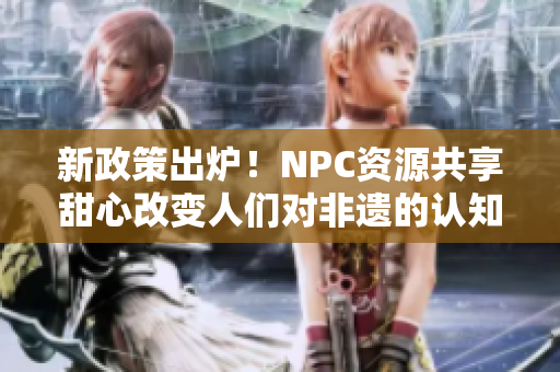 新政策出炉！NPC资源共享甜心改变人们对非遗的认知