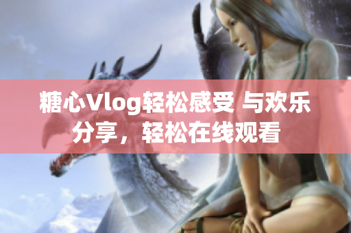 糖心Vlog轻松感受 与欢乐分享，轻松在线观看