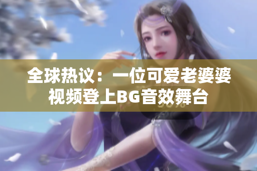 全球热议：一位可爱老婆婆视频登上BG音效舞台