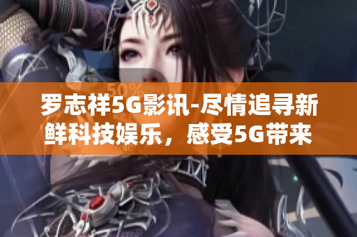 罗志祥5G影讯-尽情追寻新鲜科技娱乐，感受5G带来的全新体验