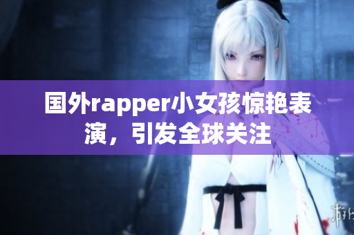 国外rapper小女孩惊艳表演，引发全球关注