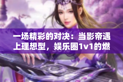 一场精彩的对决：当影帝遇上理想型，娱乐圈1v1的燃情碰撞