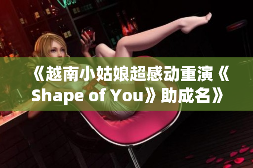 《越南小姑娘超感动重演《Shape of You》助成名》