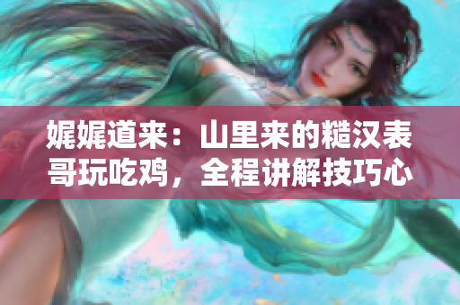 娓娓道来：山里来的糙汉表哥玩吃鸡，全程讲解技巧心得