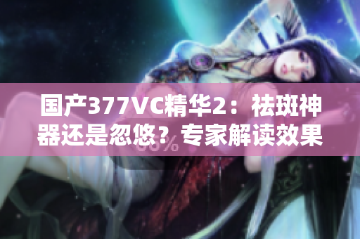 国产377VC精华2：祛斑神器还是忽悠？专家解读效果与风险