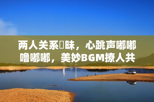 两人关系曖昧，心跳声嘟嘟噜嘟嘟，美妙BGM撩人共鸣