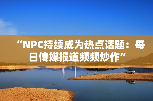 “NPC持续成为热点话题：每日传媒报道频频炒作”