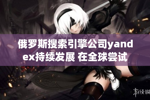 俄罗斯搜索引擎公司yandex持续发展 在全球尝试