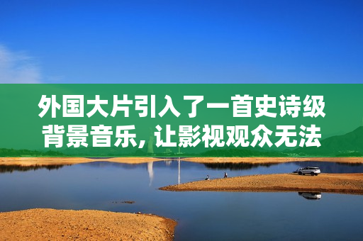 外国大片引入了一首史诗级背景音乐, 让影视观众无法忽视