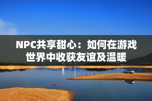 NPC共享甜心：如何在游戏世界中收获友谊及温暖