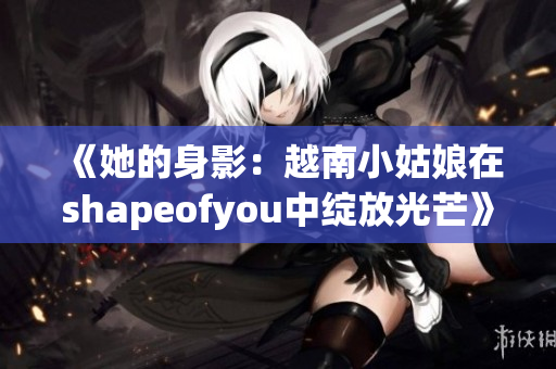 《她的身影：越南小姑娘在shapeofyou中绽放光芒》