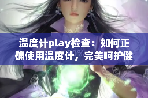 温度计play检查：如何正确使用温度计，完美呵护健康？