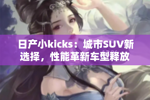 日产小kicks：城市SUV新选择，性能革新车型释放