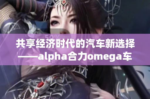 共享经济时代的汽车新选择——alpha合力omega车