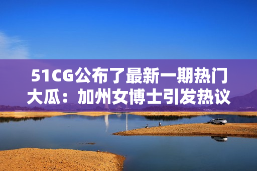 51CG公布了最新一期热门大瓜：加州女博士引发热议