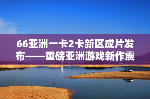 66亚洲一卡2卡新区成片发布——重磅亚洲游戏新作震撼登场