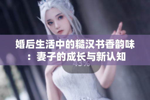 婚后生活中的糙汉书香韵味：妻子的成长与新认知