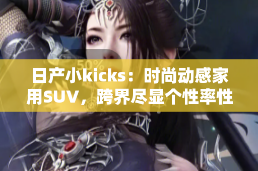 日产小kicks：时尚动感家用SUV，跨界尽显个性率性