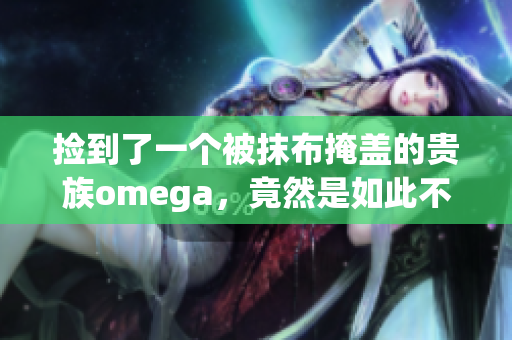 捡到了一个被抹布掩盖的贵族omega，竟然是如此不可思议的发现！