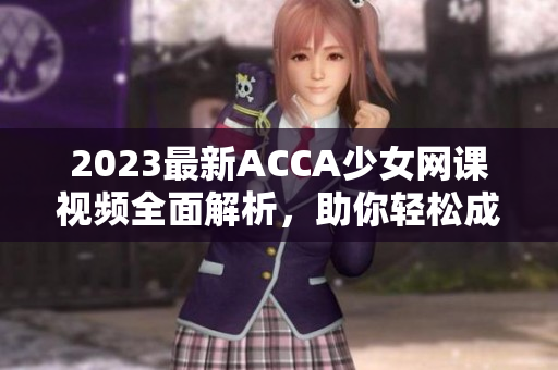 2023最新ACCA少女网课视频全面解析，助你轻松成为财务达人！