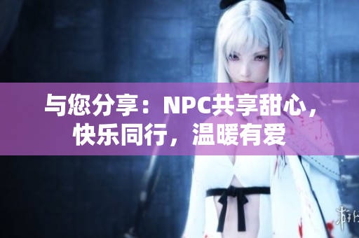 与您分享：NPC共享甜心，快乐同行，温暖有爱