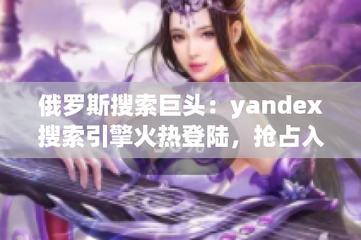 俄罗斯搜索巨头：yandex搜索引擎火热登陆，抢占入口地位