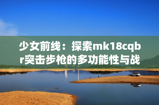 少女前线：探索mk18cqbr突击步枪的多功能性与战术优势