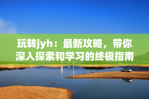 玩转jyh：最新攻略，带你深入探索和学习的终极指南