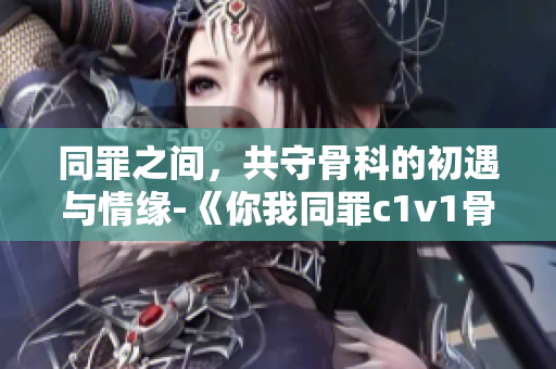 同罪之间，共守骨科的初遇与情缘-《你我同罪c1v1骨科》重新定义