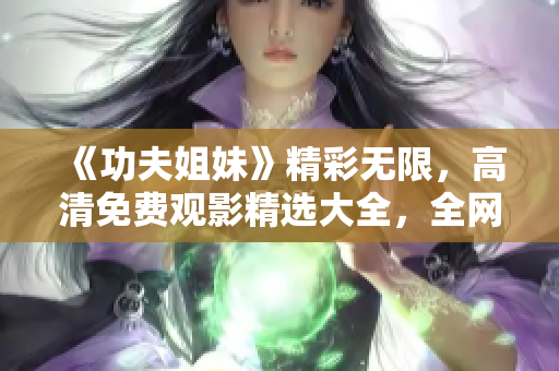 《功夫姐妹》精彩无限，高清免费观影精选大全，全网独家享受！