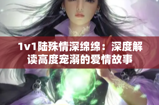 1v1陆殊情深绵绵：深度解读高度宠溺的爱情故事