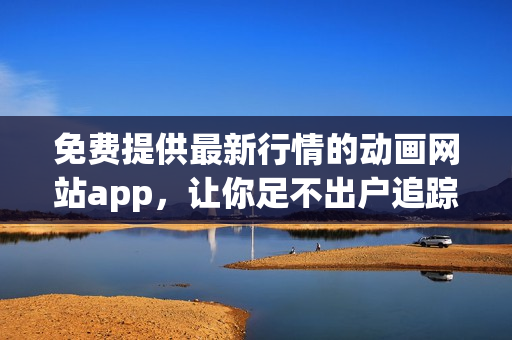 免费提供最新行情的动画网站app，让你足不出户追踪市场动态