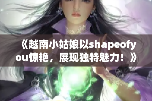 《越南小姑娘以shapeofyou惊艳，展现独特魅力！》