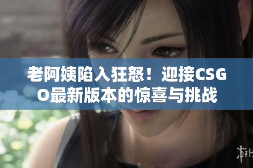 老阿姨陷入狂怒！迎接CSGO最新版本的惊喜与挑战