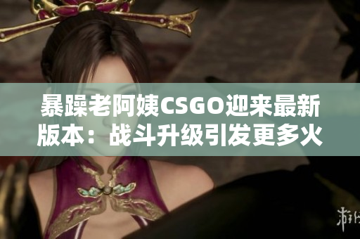 暴躁老阿姨CSGO迎来最新版本：战斗升级引发更多火花！