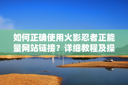 如何正确使用火影忍者正能量网站链接？详细教程及操作步骤分享