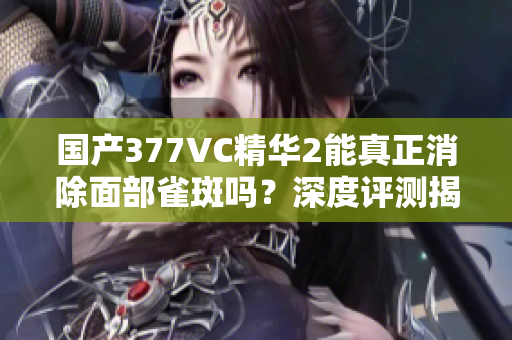 国产377VC精华2能真正消除面部雀斑吗？深度评测揭秘真相！