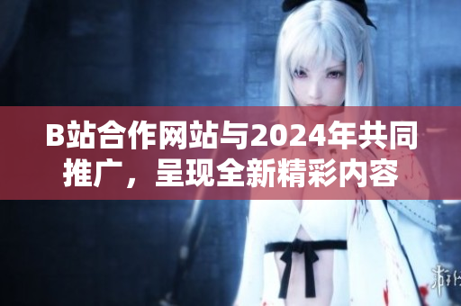 B站合作网站与2024年共同推广，呈现全新精彩内容