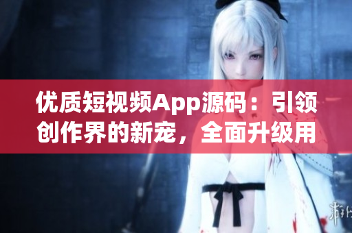 优质短视频App源码：引领创作界的新宠，全面升级用户体验