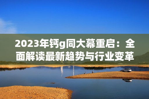 2023年钙g同大幕重启：全面解读最新趋势与行业变革